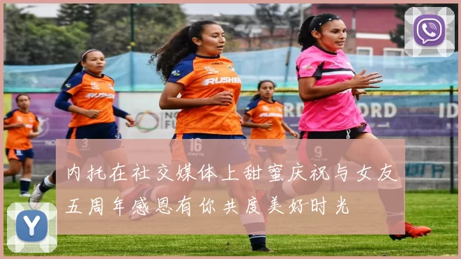 内托在社交媒体上甜蜜庆祝与女友五周年感恩有你共度美好时光