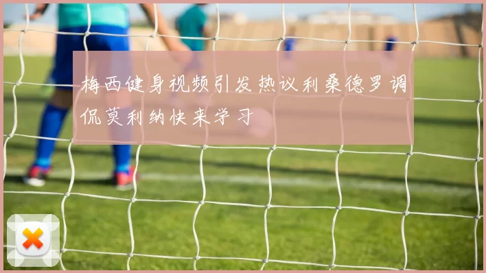梅西健身视频引发热议利桑德罗调侃莫利纳快来学习
