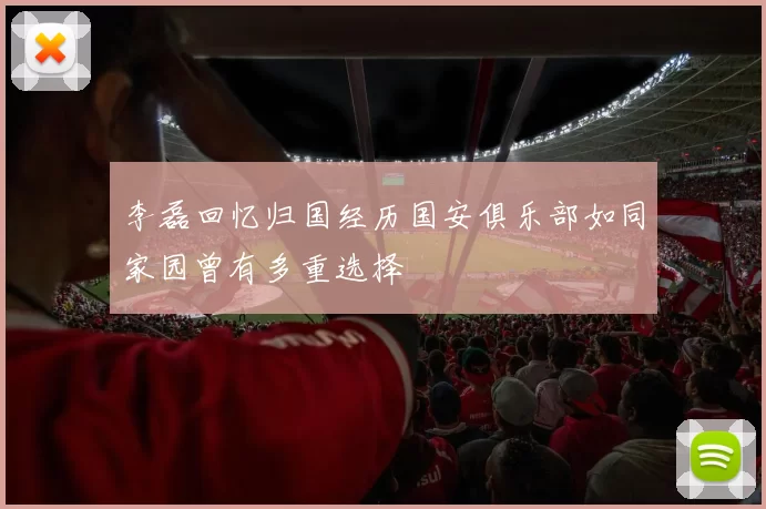 李磊回忆归国经历国安俱乐部如同家园曾有多重选择