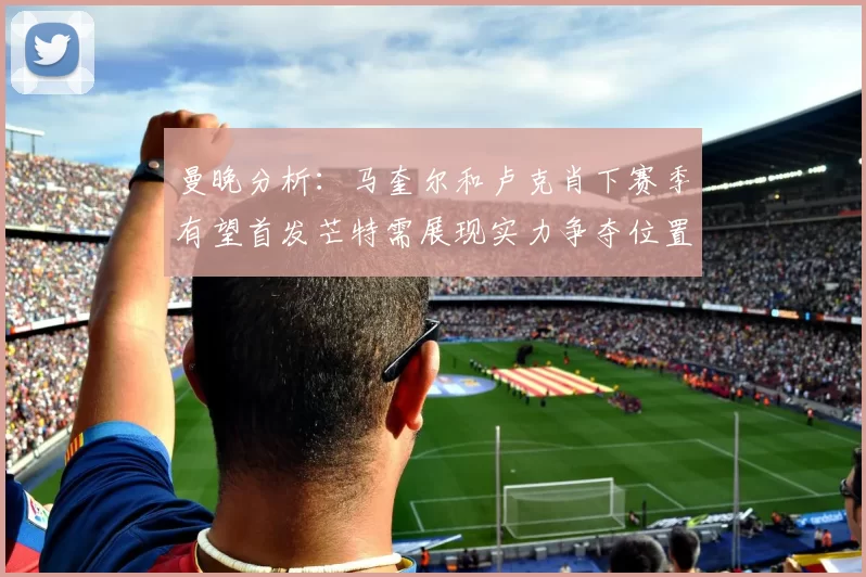 曼晚分析：马奎尔和卢克肖下赛季有望首发芒特需展现实力争夺位置