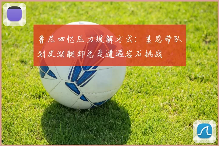 鲁尼回忆压力缓解方式：基恩带队划皮划艇却总是遭遇岩石挑战