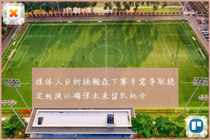 媒体人分析杨瀚森下赛季需争取稳定轮换以确保未来留队机会