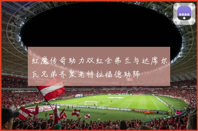 红魔传奇助力双红会弗兰与达席尔瓦兄弟齐聚老特拉福德助阵