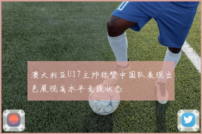 澳大利亚U17主帅称赞中国队表现出色展现高水平竞技状态