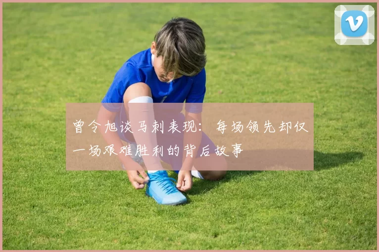 曾令旭谈马刺表现：每场领先却仅一场艰难胜利的背后故事