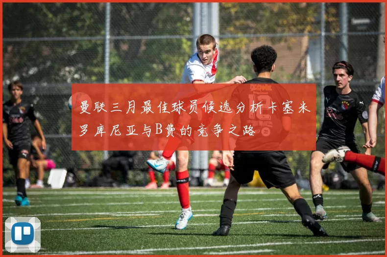 曼联三月最佳球员候选分析卡塞米罗库尼亚与B费的竞争之路