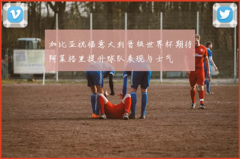 加比亚祝福意大利晋级世界杯期待阿莱格里提升球队表现与士气