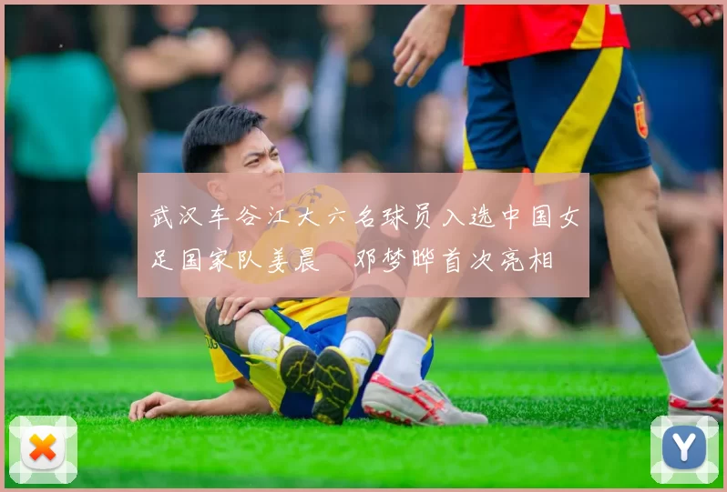 武汉车谷江大六名球员入选中国女足国家队姜晨璟邓梦晔首次亮相