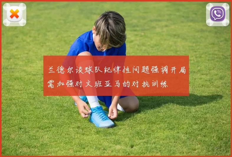 兰德尔谈球队纪律性问题强调开局需加强对文班亚马的对抗训练