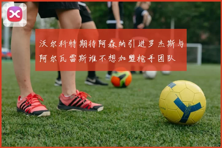 沃尔科特期待阿森纳引进罗杰斯与阿尔瓦雷斯谁不想加盟枪手团队