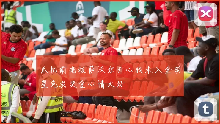 爪机前老板萨沃尔开心我未入全明星免发奖金心情大好