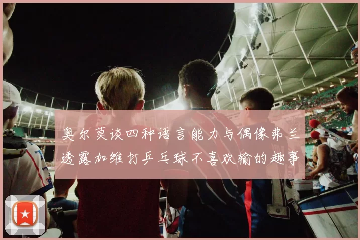 奥尔莫谈四种语言能力与偶像弗兰透露加维打乒乓球不喜欢输的趣事