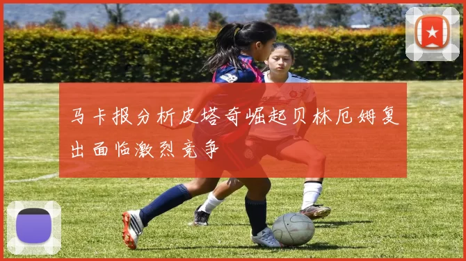 马卡报分析皮塔奇崛起贝林厄姆复出面临激烈竞争