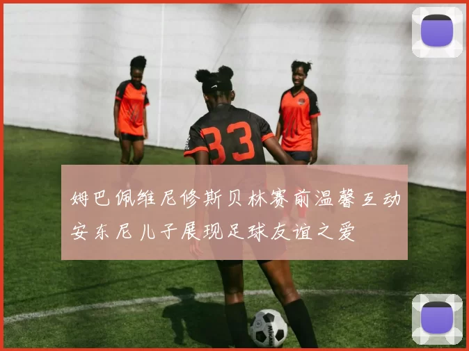 姆巴佩维尼修斯贝林赛前温馨互动安东尼儿子展现足球友谊之爱