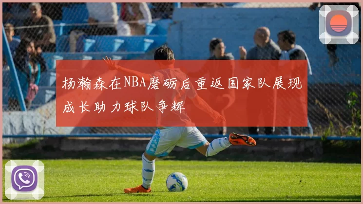杨瀚森在NBA磨砺后重返国家队展现成长助力球队争辉
